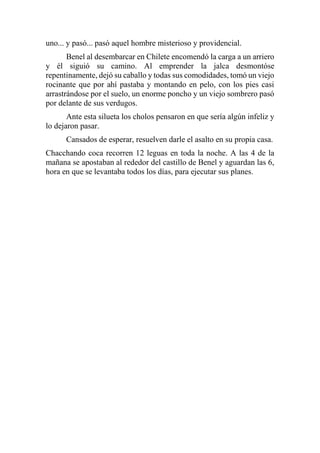 uno... y pasó... pasó aquel hombre misterioso y providencial.
Benel al desembarcar en Chilete encomendó la carga a un arriero
y él siguió su camino. Al emprender la jalca desmontóse
repentinamente, dejó su caballo y todas sus comodidades, tomó un viejo
rocinante que por ahí pastaba y montando en pelo, con los pies casi
arrastrándose por el suelo, un enorme poncho y un viejo sombrero pasó
por delante de sus verdugos.
Ante esta silueta los cholos pensaron en que sería algún infeliz y
lo dejaron pasar.
Cansados de esperar, resuelven darle el asalto en su propia casa.
Chacchando coca recorren 12 leguas en toda la noche. A las 4 de la
mañana se apostaban al rededor del castillo de Benel y aguardan las 6,
hora en que se levantaba todos los días, para ejecutar sus planes.
 