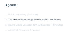 Agenda:
1. HubSpot Academy (5 minutes)
2. The Inbound Methodology and Education (10 minutes)
3. How to Create Education for Your Business (10 minutes)
4. Additional Resources (5 minutes)
 