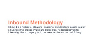 Inbound Methodology
Inbound is a method of attracting, engaging, and delighting people to grow
a business that provides value and builds trust. As technology shifts,
inbound guides a company to do business in a human and helpful way.
 