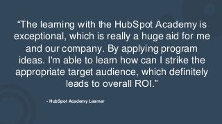 “The learning with the HubSpot Academy is
exceptional, which is really a huge aid for me
and our company. By applying program
ideas. I'm able to learn how can I strike the
appropriate target audience, which definitely
leads to overall ROI.”
- HubSpot Academy Learner
 