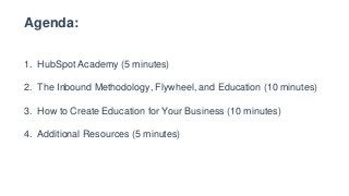 Agenda:
1. HubSpot Academy (5 minutes)
2. The Inbound Methodology, Flywheel, and Education (10 minutes)
3. How to Create Education for Your Business (10 minutes)
4. Additional Resources (5 minutes)
 