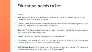 Education needs to be:
Relevant is the content something that the learner should or needs to know in the
context of their life, job or situation
Learner Controlled does the learner have some control over how they experience this
lesson? for example: is this self directed content?
Based on Prior Experience is the learner able to use prior knowledge or experience to
help them understand the content?
Timely can this information be applied in a timely manner?
Scenario or Case-Based are there real life best practices, examples, scenarios for the
learners to be able to see how they can be applied?
Self-Motivated does this encourage the learner to see how they can use this content to
continue learning, grow in their career or learning path?
 