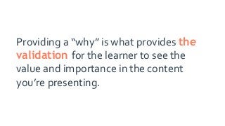 Providing a “why” is what provides the
validation for the learner to see the
value and importance in the content
you’re presenting.
 