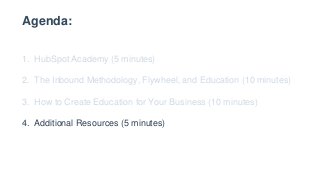 Agenda:
1. HubSpot Academy (5 minutes)
2. The Inbound Methodology, Flywheel, and Education (10 minutes)
3. How to Create Education for Your Business (10 minutes)
4. Additional Resources (5 minutes)
 