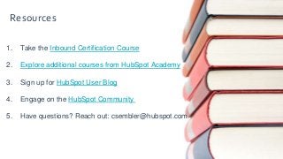 1. Take the Inbound Certification Course
2. Explore additional courses from HubSpot Academy
3. Sign up for HubSpot User Blog
4. Engage on the HubSpot Community
5. Have questions? Reach out: csembler@hubspot.com
Resources
 