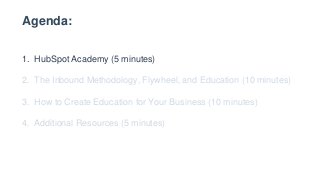 Agenda:
1. HubSpot Academy (5 minutes)
2. The Inbound Methodology, Flywheel, and Education (10 minutes)
3. How to Create Education for Your Business (10 minutes)
4. Additional Resources (5 minutes)
 