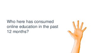 Who here has consumed
online education in the past
12 months?
 
