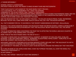 ¡ IT SEEMS IMPOSSIBLE !  GENERAL DWIGHT D. EISENHOWER  WAS RIGHT WHEN HE GAVE THE ORDER TO MAKE AS MANY FILMS AND PHOTOGRAPHS TOOK PLACE EXACTLY AS PLANNED BY THE NAZIS NEARLY SIXTY YRS AGO… IT IS A HISTORICAL FACT TO REMEMBER THAT, WHEN THE SUPREME  COMANDER OF THE ALLIED FORCES, GRAL. DWIGHT D. EISENHOWER  FOUND THE VICTIMS OF THE CONCENTRATION CAMPS, ORDERED TO HAVE AS MANY PHOTOGRAPHS TAKEN, AND HAD THE GERMAN POPULATION OF THE SURROUNDING CITIES TAKEN TO THE CONCENTRATION CAMPS TO SEE THE HORROR, AND IN SOME CASES HAD THEM BURY THE DEAD. AND THE REASON FOR THIS ? HE EXPLAINED IT THIS WAY; ``TO COLLECT AS MUCH PROVE, FILMS, TESTIMONIES, BECAUSE THE DAY WILL COME WHEN SOME ‘SON OF A BITCH’ WILL SAY THAT THIS NEVER HAPPENED´´ ‘ ALL THAT IS NEEDED FOR EVIL TO SUCCEED IS, THAT DECENT HUMAN BEINGS DO NOTHING’. (Edmund Burke)  RECENTLY ‘THE UNITED KINGDOM’ ERASED THE HOLOCAUST FROM THE BRITISH SCHOOL CURRICULUM BECAUSE IT OFFENDED ‘THE MUSLIM POPULATION BELIEFS’ THAT THE HOLOCAUST NEVER TOOK PLACE. YES, THE UNITED KINGDOM. THIS IS AN INTIMIDATING OMEN CONCERNING THE FEAR THAT IS AFFECTING THE WORLD, AND EACH COUNTRY IS ALLOWING ITSELF TO BE CARRIED AWAY TOO EASILY. MORE THAN 60 YRS HAVE PASSED SINCE THE END OF W.W. II.  THIS EMAIL IS BEING SENT AS A REMINDER FOR ALL HUMANITY, IN MEMORY OF 6 MILLION JEWS, 20 MILLION RUSSIANS, 10 MILLION CHRISTIANS, PRIESTS,  MURDERED, SLAUGHTERED, RAPED, BURNT,  HUMILIATED, IN THE MEANTIME GERMANY AND RUSSIA HAD OTHER PRIORITIES....  NOW MORE THAN EVER, COUNTRIES SUCH AS IRAN AMONGST OTHER, DECLARE THAT ‘THE HOLOCAUST IS A MYTH’. IT IS NOW IMPERATIVE TO REMIND THE WORLD NEVER TO FORGET, EVER.  THE PURPOSE OF THIS EMAIL IS TO HAVE AT LEAST 40.000.000 PEOPLE AROUND THE WORLD SAY THEY HAVE READ IT. BE IT ONE OR MORE IN THIS ‘WORLD-WIDE EMAIL CHAIN’ HELP SPREAD THIS EMAIL ALL OVER THE WORLD. PLS TRANSLATE IF NECESSARY !!!! DO NOT ERASE IT..... YOU WILL ONLY SPEND 1 MINUTE OF YOUR TIME SENDING IT. ORIGINAL 