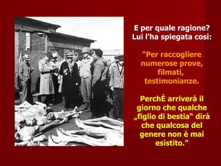 E per quale ragione? Lui l'ha spiegata così: “ Per raccogliere numerose prove, filmati,  testimonianze. Perché arriverà il giorno che qualche „figlio di bestia“ dirà che qualcosa del genere non è mai esistito.” 