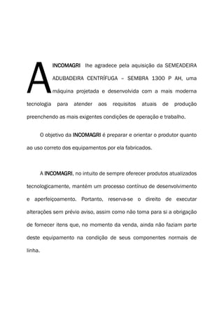INCOMAGRI lhe agradece pela aquisição da SEMEADEIRA
ADUBADEIRA CENTRÍFUGA – SEMBRA 1300 P AH, uma
máquina projetada e desenvolvida com a mais moderna
tecnologia para atender aos requisitos atuais de produção
preenchendo as mais exigentes condições de operação e trabalho.
A
O objetivo da INCOMAGRI é preparar e orientar o produtor quanto
ao uso correto dos equipamentos por ela fabricados.
A INCOMAGRI, no intuito de sempre oferecer produtos atualizados
tecnologicamente, mantém um processo contínuo de desenvolvimento
e aperfeiçoamento. Portanto, reserva-se o direito de executar
alterações sem prévio aviso, assim como não toma para si a obrigação
de fornecer itens que, no momento da venda, ainda não faziam parte
deste equipamento na condição de seus componentes normais de
linha.
 