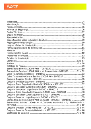 Introdução............................................................................................................... 04
Identificação...........................................................................................................05
Posicionamento......................................................................................................05
Normas de Segurança............................................................................................06
Dados Técnicos.......................................................................................................07
Engate no Trator.....................................................................................................08
Ajuste do Cardan....................................................................................................09
Especificações sobre regulagem de altura...........................................................09
Regulagem de distribuição.....................................................................................10
Largura efetiva de distribuição..............................................................................11
Fórmula para cálculo de distribuição....................................................................11
Mexedor.................................................................................................................. 12
Procedimentos Gerais ...........................................................................................12
Problemas e Soluções............................................................................................12
Tabelas de distribuição..........................................................................................13
Sementes........................................................................................................13 a 17
Adubos............................................................................................................17 a 28
Catálogo de Peças..................................................................................................29
Semeadeira Sembra 1300-P AH II – 9871920 ....................................................30
Semeadeira Sembra 1300-P AH II – s/ Reservatório – 9871520 .............31 a 32
Caixa Transmissão do Disco – 9871019 .............................................................33
Caixa Transmissão Central Sembra 1300-P AH – 9871027 ..............................34
Conjunto Dosador Direito – 9871004 ..................................................................35
Conjunto Dosasor Esquerdo – 9871005 ..............................................................36
Conjunto Disco Espalhador Direito S-1300 Inox – 9871007 ..............................37
Conjunto Lançador Curto Direito S-1300 – 9891010 .........................................37
Conjunto Lançador Longo Direito S-1300 – 9891012 ......................................38
Conjunto Disco Espalhador Esquerdo S-1300 Inox – 9871011 ........................38
Conjunto Lançador Curto Esquerdo S-1300 – 9891009 ....................................39
Conjunto Dosador Longo Esquerdo S-1300 – 9891011 .....................................39
Semeadeira Sembra 1300-P AH II Comando Hidráulico – 9871930 .................40
Semeadeira Sembra 1300-P AH II Comando Hidráulico – s/ Reservatório –
9871530.........................................................................................................41 a 42
Conjunto Dosador Direito Hidráulico – 9871036 ........................................43 a 44
Conjunto Dosador Esquerdo Hidráulico – 9871037 ...................................45 a 46
Certificado de Garantia .................................................................................47 e 48
ÍNDICE
 