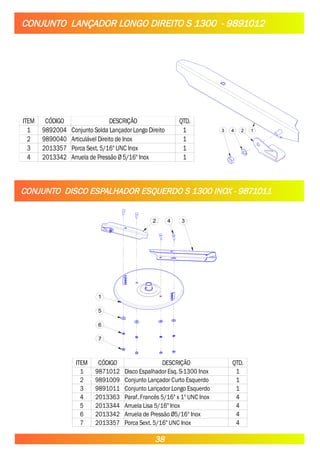 CONJUNTO LANÇADOR LONGO DIREITO S 1300 - 9891012
1
2
4
3
ITEM CÓDIGO DESCRIÇÃO QTD.
1 9892004 Conjunto Solda Lançador Longo Direito 1
2 9890040 Articulável Direito de Inox 1
3 2013357 Porca Sext. 5/16" UNC Inox 1
4 2013342 Arruela de Pressão Ø 5/16" Inox 1
CONJUNTO DISCO ESPALHADOR ESQUERDO S 1300 INOX - 9871011
2 4 3
1
5
6
7
ITEM CÓDIGO DESCRIÇÃO QTD.
1 9871012 Disco Espalhador Esq. S-1300 Inox 1
2 9891009 Conjunto Lançador Curto Esquerdo 1
3 9891011 Conjunto Lançador Longo Esquerdo 1
4 2013363 Paraf. Francês 5/16" x 1" UNC Inox 4
5 2013344 Arruela Lisa 5/16" Inox 4
6 2013342 Arruela de Pressão Ø5/16" Inox 4
7 2013357 Porca Sext. 5/16" UNC Inox 4
38
 