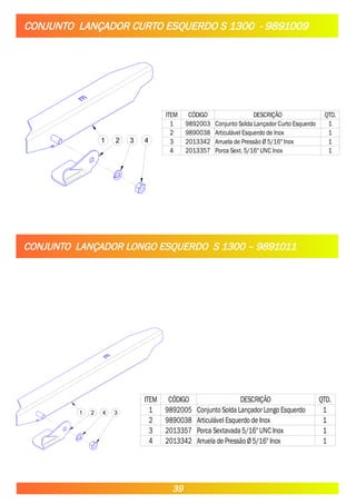CONJUNTO LANÇADOR CURTO ESQUERDO S 1300 - 9891009
1 2 3 4
ITEM CÓDIGO DESCRIÇÃO QTD.
1 9892003 Conjunto Solda Lançador Curto Esquerdo 1
2 9890038 Articulável Esquerdo de Inox 1
3 2013342 Arruela de Pressão Ø 5/16" Inox 1
4 2013357 Porca Sext. 5/16" UNC Inox 1
CONJUNTO LANÇADOR LONGO ESQUERDO S 1300 – 9891011
1 2 4 3
ITEM CÓDIGO DESCRIÇÃO QTD.
1 9892005 Conjunto Solda Lançador Longo Esquerdo 1
2 9890038 Articulável Esquerdo de Inox 1
3 2013357 Porca Sextavada 5/16" UNC Inox 1
4 2013342 Arruela de Pressão Ø5/16" Inox 1
39
 