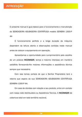 O presente manual é guia básico para o funcionamento e manutenção
da SEMEADEIRA ADUBADEIRA CENTRÍFUGA modelo SEMBRA 1300-P
AH
O funcionamento perfeito e a longa duração da máquina
dependem da leitura atenta e observações contidas neste manual
antes de colocar o equipamento em operação.
Aproveitamos a oportunidade para cumprimentá-lo pela escolha
de um produto INCOMAGRI, temos o máximo interesse em mantê-lo
satisfeito fornecendo-lhe maiores informações e assistência técnica
sempre que necessário.
Com isso temos certeza de que o Senhor Proprietário terá o
retorno que espera da sua SEMEADEIRA ADUBADEIRA CENTRÍFUGA
SEMBRA 1300-P AH.
Em caso de dúvidas com relação a seu produto, entre em contato
com nossa rede distribuidora ou Assistência Técnica. A INCOMAGRI dá
cobertura total em todo território nacional.
INTRODUÇÃO
04
 