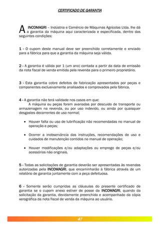 CERTIFICADO DE GARANTIA
INCOMAGRI – Indústria e Comércio de Máquinas Agrícolas Ltda. lhe dá
a garantia da máquina aqui caracterizada e especificada, dentro das
seguintes condições:
A
1 - O cupom deste manual deve ser preenchido corretamente e enviado
para a fábrica para que a garantia da máquina seja válida.
2 - A garantia é válida por 1 (um ano) contada a partir da data de emissão
da nota fiscal de venda emitida pela revenda para o primeiro proprietário.
3 - Esta garantia cobre defeitos de fabricação apresentados por peças e
componentes exclusivamente analisados e comprovados pela fábrica.
4 - A garantia não terá validade nos casos em que:
A máquina ou peças forem avariadas por descuido de transporte ou
armazenagem na revenda, ou por uso indevido, ou ainda por quaisquer
desgastes decorrentes de uso normal;
 Houver falta ou uso de lubrificação não recomendadas no manual de
operação e peças;
 Ocorrer a inobservância das instruções, recomendações de uso e
cuidados de manutenção contidos no manual de operação;
 Houver modificações e/ou adaptações ou emprego de peças e/ou
acessórios não originais.
5 - Todas as solicitações de garantia deverão ser apresentadas às revendas
autorizadas pela INCOMAGRI, que encaminharão à fábrica através de um
relatório de garantia juntamente com a peça defeituosa.
6 - Somente serão cumpridas as cláusulas do presente certificado de
garantia se o cupom anexo estiver de posse da INCOMAGRI, quando da
solicitação da garantia, devidamente preenchido e acompanhado da cópia
xerográfica da nota fiscal de venda da máquina ao usuário.
47
 