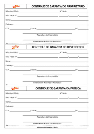 CONTROLE DE GARANTIA DO PROPRIETÁRIO
Máquina / Mod.:___________________________________________N° Série_______________________
Nota Fiscal n° ___________________________________________ _________/__________/__________
Nome:__________________________________________________________________________________
Endereço: _______________________________________________________________________________
CEP: ______________________Cidade:_________________________________________UF:___________
____________________________________________________
Assinatura do Proprietário
____________________________________________________
Revendedor - Carimbo e Assinatura
 - - - - - - - - - - - - - - - - - - - - - - - - - - - - - - - - - - - - - - - - - - - - - - - - - - - - - - - - - - - - - - - - - - - - - - - - - - - - - - - - - - - - -
CONTROLE DE GARANTIA DO REVENDEDOR
Máquina / Mod.:___________________________________________N° Série_______________________
Nota Fiscal n° ___________________________________________ _________/__________/__________
Nome:__________________________________________________________________________________
Endereço: _______________________________________________________________________________
CEP: ______________________Cidade:_________________________________________UF:___________
____________________________________________________
Assinatura do Proprietário
____________________________________________________
Revendedor - Carimbo e Assinatura
 - - - - - - - - - - - - - - - - - - - - - - - - - - - - - - - - - - - - - - - - - - - - - - - - - - - - - - - - - - - - - - - - - - - - - - - - - - - - - - - - - - - - -
CONTROLE DE GARANTIA DA FÁBRICA
Máquina / Mod.:___________________________________________N° Série_______________________
Nota Fiscal n° ___________________________________________ _________/__________/__________
Nome:__________________________________________________________________________________
Endereço: _______________________________________________________________________________
CEP: ______________________Cidade:_________________________________________UF:___________
____________________________________________________
Assinatura do Proprietário
____________________________________________________
Revendedor - Carimbo e Assinatura
 - - - - - - - - - - - - - - - - - - - - - - - - - - - - - - - - - - - - - - - - - - - - - - - - - - - - - - - - - - - - - - - - - - - - - - - - - - - - - - - - - - - - -
Preencher, destacar e enviar à fábrica
 
