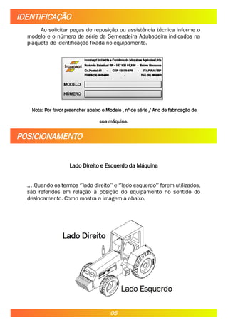 Ao solicitar peças de reposição ou assistência técnica informe o
modelo e o número de série da Semeadeira Adubadeira indicados na
plaqueta de identificação fixada no equipamento.
Nota: Por favor preencher abaixo o Modelo , nº de série / Ano de fabricação de
sua máquina.
Lado Direito e Esquerdo da Máquina
....Quando os termos ‘’lado direito’’ e ‘’lado esquerdo’’ forem utilizados,
são referidos em relação à posição do equipamento no sentido do
deslocamento. Como mostra a imagem a abaixo.
IDENTIFICAÇÃO
POSICIONAMENTO
05
 