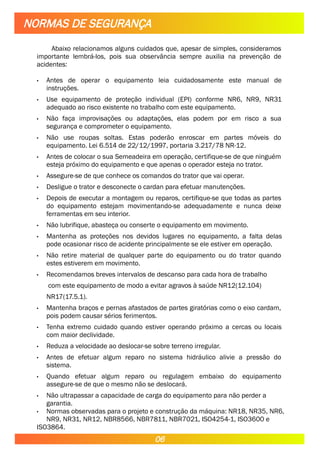 Abaixo relacionamos alguns cuidados que, apesar de simples, consideramos
importante lembrá-los, pois sua observância sempre auxilia na prevenção de
acidentes:
• Antes de operar o equipamento leia cuidadosamente este manual de
instruções.
• Use equipamento de proteção individual (EPI) conforme NR6, NR9, NR31
adequado ao risco existente no trabalho com este equipamento.
• Não faça improvisações ou adaptações, elas podem por em risco a sua
segurança e comprometer o equipamento.
• Não use roupas soltas. Estas poderão enroscar em partes móveis do
equipamento. Lei 6.514 de 22/12/1997, portaria 3.217/78 NR-12.
• Antes de colocar o sua Semeadeira em operação, certifique-se de que ninguém
esteja próximo do equipamento e que apenas o operador esteja no trator.
• Assegure-se de que conhece os comandos do trator que vai operar.
• Desligue o trator e desconecte o cardan para efetuar manutenções.
• Depois de executar a montagem ou reparos, certifique-se que todas as partes
do equipamento estejam movimentando-se adequadamente e nunca deixe
ferramentas em seu interior.
• Não lubrifique, abasteça ou conserte o equipamento em movimento.
• Mantenha as proteções nos devidos lugares no equipamento, a falta delas
pode ocasionar risco de acidente principalmente se ele estiver em operação.
• Não retire material de qualquer parte do equipamento ou do trator quando
estes estiverem em movimento.
• Recomendamos breves intervalos de descanso para cada hora de trabalho
com este equipamento de modo a evitar agravos à saúde NR12(12.104)
NR17(17.5.1).
• Mantenha braços e pernas afastados de partes giratórias como o eixo cardam,
pois podem causar sérios ferimentos.
• Tenha extremo cuidado quando estiver operando próximo a cercas ou locais
com maior declividade.
• Reduza a velocidade ao deslocar-se sobre terreno irregular.
• Antes de efetuar algum reparo no sistema hidráulico alivie a pressão do
sistema.
• Quando efetuar algum reparo ou regulagem embaixo do equipamento
assegure-se de que o mesmo não se deslocará.
• Não ultrapassar a capacidade de carga do equipamento para não perder a
garantia.
• Normas observadas para o projeto e construção da máquina: NR18, NR35, NR6,
NR9, NR31, NR12, NBR8566, NBR7811, NBR7021, ISO4254-1, ISO3600 e
ISO3864.
NORMAS DE SEGURANÇA
06
 