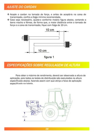  Acople o cardan na tomada de força, e antes de acoplá-lo na caixa de
transmissão, confira a folga mínima recomendada.
 Caso seja necessário, ajuste-o conforme mostra figura abaixo, cortando a
barra macho e fêmea, de forma que, a maior distância entre a tomada de
força e a caixa de transmissão, fique com folga de 10 cm.
Para obter o máximo de rendimento, deverá ser observada a altura de
aplicação, pois todos os testes de distribuição são executados na altura
especificada abaixo, fazendo assim com que atinja a faixa de aplicação
especificado na tabela.
AJUSTE DO CARDAN
ESPECIFICAÇÕES SOBRE REGULAGEM DE ALTURA
09
 