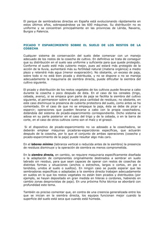 El parque de sembradoras directas en España está evolucionando rápidamente en
estos últimos años, sobrepasándose ya las 600 máquinas. Su distribución no es
uniforme y se concentran principalmente en las provincias de Lérida, Navarra,
Burgos y Palencia.

PICADO Y ESPARCIMIENTO SOBRE EL SUELO DE LOS RESTOS DE LA
COSECHA
Cualquier sistema de conservación del suelo debe comenzar con un manejo
adecuado de los restos de la cosecha de cultivo. En definitiva se trata de conseguir
que su distribución en el suelo sea uniforme y suficiente para que quede protegido.
Conforme el suelo esté más cubierto mejor, pues así estará más protegido de la
acción de la lluvia, aumentará más su fertilidad natural (materia orgánica) a medio
plazo y retendrá más agua (menor evaporación). No obstante, un exceso de paja,
sobre todo si no está bien picada y distribuida, y no se dispone o no se maneja
adecuadamente la maquinaria de siembra directa, puede dificultar la siembra del
cultivo siguiente.
El picado y distribución de los restos vegetales de los cultivos puede llevarse a cabo
durante la cosecha o poco después de ésta. En el caso de los cereales (trigo,
cebada, avena), si se empaca gran parte de paja se facilita la siembra del cultivo
siguiente, al permanecer sobre el suelo poca cantidad de residuos; no obstante, en
este caso disminuye la presencia de cubierta protectora del suelo, como antes se ha
comentado. En el caso de que no se empaque la paja, ésta se debe de picar y
esparcir; operaciones que pueden llevarse a cabo con la propia cosechadora,
dotándola del sistema de picado-esparcimiento correspondiente. Dicho sistema se
adosa en su parte posterior en el caso del trigo y de la cebada, o en la barra de
corte, en el caso de otros cultivos como son el maíz y el girasol.
Si el dispositivo de picado-esparcimiento no va adosado a la cosechadora, se
deberán emplear máquinas picadoras-esparcidoras específicas, que actuarán
después de la cosecha, por lo que el conjunto de ambas operaciones (cosecha y
picado-esparcimiento de la paja) puede resultar algo más caro.
En el laboreo mínimo (labranza vertical o reducida antes de la siembra) la presencia
de residuos disminuye y la operación de siembra es menos comprometida.
En la siembra directa, en cambio, se requiere maquinaria específicamente diseñada
o la adaptación de componentes originalmente destinados a sembrar en suelo
labrado sin residuo, para que sean capaces de operar con restos de cosechas de
distintas formas y situaciones (anchos o estrechos, largos o cortos, en pie o
tendidos, unidos al suelo o sueltos). En ningún caso se puede esperar que las
sembradoras específicas o adaptadas a la siembra directa trabajen adecuadamente
en suelos en lo que los restos vegetales no están bien picados y distribuidos (por
ejemplo, se hayan depositado en gran medida en hileras o cordones, habiendo en
cambio zonas desprovistas de paja). En una próxima ficha técnica se abordará con
profundidad este tema.
También es preciso comentar que, en contra de una creencia generalizada entre los
que se inician en la siembra directa, los equipos funcionan mejor cuando la
superficie del suelo está seca que cuando está húmeda.

 
