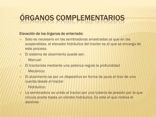 ÓRGANOS COMPLEMENTARIOS
Elevación de los órganos de enterrado:
 Solo es necesario en las sembradoras arrastradas ya que en las
suspendidas, el elevador hidráulico del tractor es el que se encarga de
este proceso.
 El sistema de alzamiento puede ser:
1. Manual:
 El tractorista mediante una palanca regula la profundidad
2. Mecánico:
 El alzamiento se por un dispositivo en forma de jaula al tirar de una
cuerda desde el tractor
3. Hidráulico:
 La sembradora va unida al tractor por una tubería de presión por la que
circula aceite hasta un cilindro hidráulico. Es este el que motiva el
ascenso
 