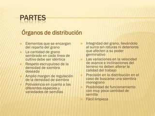  Elementos que se encargan
del reparto del grano
 La cantidad de grano
sembrado en cada línea de
cultivo debe ser idéntica
 Respeto escrupuloso de la
densidad de siembra
deseada
 Amplio margen de regulación
de la densidad de siembra
 Polivalencia en cuanto a las
diferentes especies y
variedades de semillas
 Integridad del grano, llevándolo
al surco sin roturas ni deterioros
que afecten a su poder
germinativo
 Las variaciones en la velocidad
de avance e inclinaciones del
terreno no deben alterar la
calidad del trabajo
 Precisión en la distribución en el
caso de buscarse una siembra
monograno
 Posibilidad de funcionamiento
con muy poca cantidad de
semilla
 Fácil limpieza
Órganos de distribución
PARTES
 