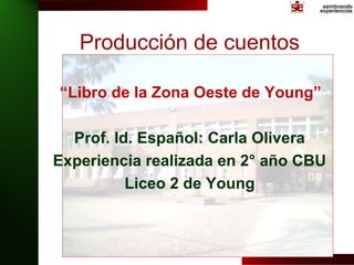 Producción de cuentos

“Libro de la Zona Oeste de Young”

  Prof. Id. Español: Carla Olivera
Experiencia realizada en 2° año CBU
          Liceo 2 de Young
 
