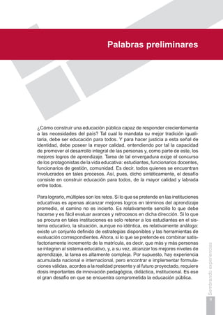 Prólogo
9
Sembrandoexperiencias
Palabras preliminares
¿Cómo construir una educación pública capaz de responder crecientemente
a las necesidades del país? Tal cual lo mandata su mejor tradición iguali-
taria, debe ser educación para todos. Y para hacer justicia a esta señal de
identidad, debe poseer la mayor calidad, entendiendo por tal la capacidad
de promover el desarrollo integral de las personas y, como parte de este, los
mejores logros de aprendizaje. Tarea de tal envergadura exige el concurso
de los protagonistas de la vida educativa: estudiantes, funcionarios docentes,
funcionarios de gestión, comunidad. Es decir, todos quienes se encuentran
involucrados en tales procesos. Así, pues, dicho sintéticamente, el desafío
consiste en construir educación para todos, de la mayor calidad y labrada
entre todos.
Para lograrlo, múltiples son los retos. Si lo que se pretende en las instituciones
educativas es apenas alcanzar mejores logros en términos del aprendizaje
promedio, el camino no es incierto. Es relativamente sencillo lo que debe
hacerse y es fácil evaluar avances y retrocesos en dicha dirección. Si lo que
se procura en tales instituciones es solo retener a los estudiantes en el sis-
tema educativo, la situación, aunque no idéntica, es relativamente análoga:
existe un conjunto definido de estrategias disponibles y las herramientas de
evaluación correspondientes. Ahora, si lo que se pretende es combinar satis-
factoriamente incremento de la matrícula, es decir, que más y más personas
se integren al sistema educativo, y, a su vez, alcanzar los mejores niveles de
aprendizaje, la tarea es altamente compleja. Por supuesto, hay experiencia
acumulada nacional e internacional, pero encontrar e implementar formula-
ciones válidas, acordes a la realidad presente y al futuro proyectado, requiere
dosis importantes de innovación pedagógica, didáctica, institucional. Es ese
el gran desafío en que se encuentra comprometida la educación pública.
 