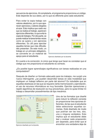 Capítulo II
101
Sembrandoexperiencias
secuencia de ejercicios.Al completarla, el programa le proporciona un código.
Este depende de sus datos, por lo que es diferente para cada estudiante.
Para evitar la copia trabajo con
valores aleatorios, por lo que apa-
recen ejercicios y valores elegidos
al azar. Esto implica que cada vez
que se realiza el trabajo, aparecen
ejercicios diferentes, lo que evita la
copiadetrabajos.Porotraparte,se
puederealizarlatareatantasveces
como se quiera y con ejercicios
diferentes. Es útil para ejercitar
aquellos temas que más dificulta-
des presentan. De este modo, un
trabajo en un principio obligatorio,
se convierte en un material de
apoyo para el estudiante.
En cuanto a la corrección, lo único que tengo que hacer es constatar que el
código que me proporciona el estudiante es correcto.
¿Es posible lograr aprendizajes significativos con tareas realizadas en una
computadora?
Después de diseñar un formato adecuado para los trabajos, me surgió una
nueva interrogante: ¿se pueden desarrollar tareas en esta modalidad que
impliquen un trabajo reflexivo por parte del alumno? Es indudable que en
aquellas destrezas en las que se requiere cierta memorización y ejercitación,
el uso de recursos informáticos es muy favorable. Ejercitar operaciones y
repetir algoritmos de resolución es muy provechoso, pero no quise limitar mi
trabajo a desarrollar procedimientos de tipo mecánico.
Uno de los formatos que diseñé
para inducir la reflexión consiste
en proporcionar tres opciones di-
ferentes, de las que el estudiante
debe seleccionar aquellas co-
rrectas. Está diseñado de modo
que podrían ser las tres, dos,
una o ninguna verdadera. Esto
implica que el estudiante debe
leer y evaluar cada proposición
por separado, para evitar que al
encontrar una verdadera deje deEjercicio diseñado por la docente.
Ejercicio diseñado por la docente.
 