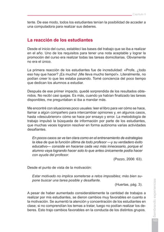Capítulo II
103
Sembrandoexperiencias
tente. De ese modo, todos los estudiantes tenían la posibilidad de acceder a
una computadora para realizar sus deberes.
La reacción de los estudiantes
Desde el inicio del curso, establecí las bases del trabajo que se iba a realizar
en el año. Uno de los requisitos para tener una nota aceptable y lograr la
promoción del curso era realizar todas las tareas domiciliarias. Obviamente
no era el único.
La primera reacción de los estudiantes fue de incredulidad: «Profe, ¿todo
eso hay que hacer? ¡Es mucho! ¡Me lleva mucho tiempo!». Literalmente, no
podían creer lo que les estaba pasando. Tomé conciencia del poco tiempo
que dedican los alumnos a estudiar.
Después de ese primer impacto, quedé sorprendida de los resultados obte-
nidos. No recibí casi quejas. Es más, cuando ya habían finalizado las tareas
disponibles, me preguntaban si iba a mandar más.
Me encontré con situaciones poco usuales: leer el libro para ver cómo se hace,
llamar a algún compañero para intercambiar opiniones y, en algunos casos,
hasta «descubrieron» cómo se hace por ensayo y error. La metodología de
trabajo impulsó la búsqueda de información por parte de los estudiantes,
que muchas veces lograron resolver en forma autónoma varias actividades
desafiantes.
En pocos casos se ve tan clara como en el entrenamiento de estrategias
la idea de que la función última de todo profesor —y su verdadero éxito
educativo— consiste en hacerse cada vez más innecesario, porque el
alumno vaya logrando hacer solo lo que antes únicamente podía hacer
con ayuda del profesor.
(Pozzo, 2006: 63).
Desde el punto de vista de la motivación:
Estar motivado no implica someterse a retos imposibles; más bien su-
pone buscar una tarea posible y desafiante.
(Huertas, pág. 3).
A pesar de haber aumentado considerablemente la cantidad de trabajos a
realizar por mis estudiantes, se dieron cambios muy favorables en cuanto a
la motivación. Se aumentó la atención y concentración de los estudiantes en
clase; si no comprendían los temas a tratar, luego no podían realizar los de-
beres. Esto trajo cambios favorables en la conducta de los distintos grupos.
 