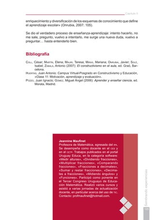 Capítulo II
105
Sembrandoexperiencias
Jeannine Maufinet
Profesora de Matemática, egresada del ipa.
Se desempeña como docente en el ces y
en el cetp. Trabajos publicados en el portal
Uruguay Educa, en la categoría software:
«Medir alturas», «Dividiendo fracciones»,
«Multiplicar fracciones», «Comparando
fracciones», «Fracciones a decimales»,
«Sumar y restar fracciones», «Decima-
les a fracciones», «Midiendo ángulos» y
«Funciones». Participó como ponente en
el Tercer Congreso Uruguayo de Educa-
ción Matemática. Realizó varios cursos y
asistió a varias jornadas de actualización
docente, en particular acerca del uso de tic.
Contacto: profmaufinet@hotmail.com.
enriquecimiento y diversificación de los esquemas de conocimiento que define
el aprendizaje escolar» (Onrubia, 2007: 105).
Se dio el verdadero proceso de enseñanza-aprendizaje: intento hacerlo, no
me sale, pregunto, vuelvo a intentarlo, me surge una nueva duda, vuelvo a
preguntar… hasta entenderlo bien.
Bibliografía
Coll, César; Martín, Elena; Mauri, Teresa; Miras, Mariana; Onrubia, Javier; Solé,
Isabel; Zabala, Antonio (2007): El constructivismo en el aula, ed. Graó, Bar-
celona.
Huertas, Juan Antonio: Campus Virtual-Posgrado en Constructivismo y Educación,
«Clase 11: Motivación, aprendizaje y evaluación».
Pozzo, Juan Ignacio; Gómez, Miguel Ángel (2006): Aprender y enseñar ciencia, ed.
Morata, Madrid.
 