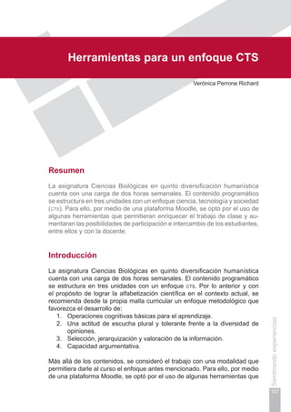 Capítulo II
107
Sembrandoexperiencias
Herramientas para un enfoque cts
Verónica Perrone Richard
Resumen
La asignatura Ciencias Biológicas en quinto diversificación humanística
cuenta con una carga de dos horas semanales. El contenido programático
se estructura en tres unidades con un enfoque ciencia, tecnología y sociedad
(cts). Para ello, por medio de una plataforma Moodle, se optó por el uso de
algunas herramientas que permitieran enriquecer el trabajo de clase y au-
mentaran las posibilidades de participación e intercambio de los estudiantes,
entre ellos y con la docente.
Introducción
La asignatura Ciencias Biológicas en quinto diversificación humanística
cuenta con una carga de dos horas semanales. El contenido programático
se estructura en tres unidades con un enfoque cts. Por lo anterior y con
el propósito de lograr la alfabetización científica en el contexto actual, se
recomienda desde la propia malla curricular un enfoque metodológico que
favorezca el desarrollo de:
1.	 Operaciones cognitivas básicas para el aprendizaje.
2.	 Una actitud de escucha plural y tolerante frente a la diversidad de
opiniones.
3.	 Selección, jerarquización y valoración de la información.
4.	 Capacidad argumentativa.
Más allá de los contenidos, se consideró el trabajo con una modalidad que
permitiera darle al curso el enfoque antes mencionado. Para ello, por medio
de una plataforma Moodle, se optó por el uso de algunas herramientas que
 