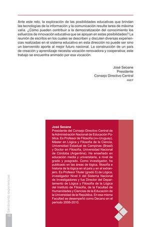 10
Sembrandoexperiencias
José Seoane
Presidente del Consejo Directivo Central de
laAdministración Nacional de Educación Pú-
blica. Es Profesor de Filosofía (ipa-Uruguay),
Máster en Lógica y Filosofía de la Ciencia,
Universidad Estadual de Campinas (Brasil)
y Doctor en Filosofía, Universidad Nacional
de Córdoba (Argentina). Ha enseñado en
educación media y universitaria, a nivel de
grado y posgrado. Como investigador, ha
publicado en las áreas de lógica, filosofía e
historia de la lógica en el país y en el extran-
jero. Es Profesor Titular (grado 5) de Lógica,
investigador Nivel II del Sistema Nacional
de Investigadores y fue Director del Depar-
tamento de Lógica y Filosofía de la Lógica
del Instituto de Filosofía, de la Facultad de
Humanidades y Ciencias de la Educación de
la Universidad de la República. En esa misma
Facultad se desempeñó como Decano en el
período 2006-2010.
Ante este reto, la exploración de las posibilidades educativas que brindan
las tecnologías de la información y la comunicación resulta tarea de máxima
valía. ¿Cómo pueden contribuir a la democratización del conocimiento los
esfuerzos de innovación educativa que se apoyan en estas posibilidades? La
reunión de escritos en los cuales se describen y discuten diversas experien-
cias realizadas en el sistema educativo en esta dirección no puede ser sino
un bienvenido aporte al mejor futuro nacional. La construcción de un país
de creación y aprendizaje necesita vocación renovadora y cooperativa; este
trabajo se encuentra animado por esa vocación.
José Seoane
Presidente
Consejo Directivo Central
anep
 