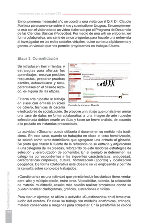Herramientas para un enfoque CTS
110
Sembrandoexperiencias
En los primeros meses del año se coordina una visita con el Q.F. Dr. Claudio
Martínez para conversar sobre el adn y su estudio en Uruguay. Se complemen-
ta esta con el visionado de un video elaborado por el Programa de Desarrollo
de las Ciencias Básicas (Pedeciba). Por medio de una wiki se elaboran, en
forma colaborativa, una serie de cinco preguntas para hacerle una entrevista
al investigador en las redes sociales virtuales, quien contesta rápidamente y
genera un vínculo que nos permite proyectarnos en trabajos futuros.
Etapa 3. Consolidación
Se introducen herramientas y
estrategias para afianzar los
aprendizajes, ensayar posibles
respuestas, preparar pruebas
escritas, autoevaluarse y recu-
perar clases en el caso de reza-
go, en alguna de las etapas.
El tema arte rupestre se trabajó
en clase con énfasis en roles
de género, técnicas de cacería
e indicadores de socialización. Se propone un trabajo que consiste en armar
una base de datos en forma colaborativa: a una imagen de arte rupestre
seleccionada debían crearle un título y hacer un breve análisis, de acuerdo
a lo pautado en instancias presenciales.
La actividad «Glosario» puede utilizarla el docente en su sentido más tradi-
cional. En este caso, cuando se trabajaba en clase el tema hominización,
se solicitó como tarea domiciliaria que agregaran una entrada al glosario.
Se pautó que citaran la fuente de la referencia de su entrada y adjudicaran
a una categoría de las creadas, reforzando de este modo las estrategias de
selección y jerarquización de contenidos. En el ejemplo se determinan las
categorías correspondientes a las siguientes características: antigüedad,
características corporales, cultura, hominización (aportes) y localización
geográfica. De forma colaborativa este glosario se va engrosando y permite
la consulta sobre conceptos trabajados.
«Cuestionario» es una actividad que permite incluir los clásicos ítems verda-
dero-falso y múltiple opción, entre otros. Al posibilitar, además, la colocación
de material multimedia, resulta más sencillo realizar propuestas donde se
puedan analizar cladogramas, gráficos, ilustraciones o videos.
Para citar un ejemplo, se utilizó la actividad «Cuestionario»» en el tema evo-
lución del cerebro. En clase se trabajó con modelos anatómicos, cráneos,
material conservado e imágenes para completar. En la plataforma se colocó
Pantalla de inicio en Moodle
 