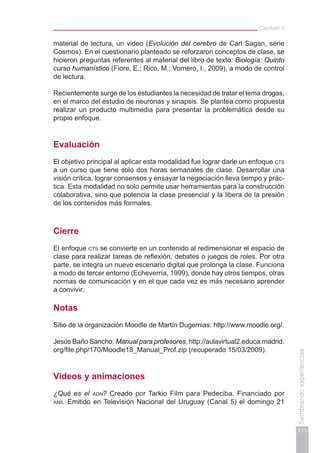 Capítulo II
111
Sembrandoexperiencias
material de lectura, un video (Evolución del cerebro de Carl Sagan, serie
Cosmos). En el cuestionario planteado se reforzaron conceptos de clase, se
hicieron preguntas referentes al material del libro de texto: Biología: Quinto
curso humanístico (Fiore, E.; Rico, M.; Vomero, I., 2009), a modo de control
de lectura.
Recientemente surge de los estudiantes la necesidad de tratar el tema drogas,
en el marco del estudio de neuronas y sinapsis. Se plantea como propuesta
realizar un producto multimedia para presentar la problemática desde su
propio enfoque.
Evaluación
El objetivo principal al aplicar esta modalidad fue lograr darle un enfoque cts
a un curso que tiene solo dos horas semanales de clase. Desarrollar una
visión crítica, lograr consensos y ensayar la negociación lleva tiempo y prác-
tica. Esta modalidad no solo permite usar herramientas para la construcción
colaborativa, sino que potencia la clase presencial y la libera de la presión
de los contenidos más formales.
Cierre
El enfoque cts se convierte en un contenido al redimensionar el espacio de
clase para realizar tareas de reflexión, debates o juegos de roles. Por otra
parte, se integra un nuevo escenario digital que prolonga la clase. Funciona
a modo de tercer entorno (Echeverría, 1999), donde hay otros tiempos, otras
normas de comunicación y en el que cada vez es más necesario aprender
a convivir.
Notas
Sitio de la organización Moodle de Martín Dugemias: http://www.moodle.org/.
Jesús Baño Sancho: Manual para profesores, http://aulavirtual2.educa.madrid.
org/file.php/170/Moodle18_Manual_Prof.zip (recuperado 15/03/2009).
Videos y animaciones
¿Qué es el adn? Creado por Tarkio Film para Pedeciba. Financiado por
anii. Emitido en Televisión Nacional del Uruguay (Canal 5) el domingo 21
 