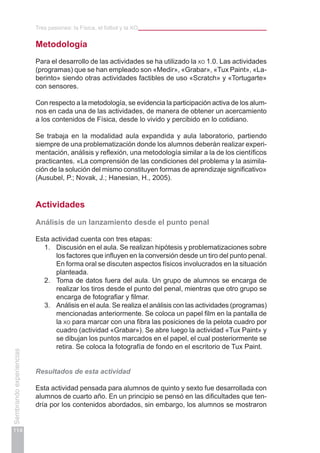 Tres pasiones: la Física, el fútbol y la xo
114
Sembrandoexperiencias
Metodología
Para el desarrollo de las actividades se ha utilizado la xo 1.0. Las actividades
(programas) que se han empleado son «Medir», «Grabar», «Tux Paint», «La-
berinto» siendo otras actividades factibles de uso «Scratch» y «Tortugarte»
con sensores.
Con respecto a la metodología, se evidencia la participación activa de los alum-
nos en cada una de las actividades, de manera de obtener un acercamiento
a los contenidos de Física, desde lo vivido y percibido en lo cotidiano.
Se trabaja en la modalidad aula expandida y aula laboratorio, partiendo
siempre de una problematización donde los alumnos deberán realizar experi-
mentación, análisis y reflexión, una metodología similar a la de los científicos
practicantes. «La comprensión de las condiciones del problema y la asimila-
ción de la solución del mismo constituyen formas de aprendizaje significativo»
(Ausubel, P.; Novak, J.; Hanesian, H., 2005).
Actividades
Análisis de un lanzamiento desde el punto penal
Esta actividad cuenta con tres etapas:
1.	 Discusión en el aula. Se realizan hipótesis y problematizaciones sobre
los factores que influyen en la conversión desde un tiro del punto penal.
En forma oral se discuten aspectos físicos involucrados en la situación
planteada.
2.	 Toma de datos fuera del aula. Un grupo de alumnos se encarga de
realizar los tiros desde el punto del penal, mientras que otro grupo se
encarga de fotografiar y filmar.
3.	 Análisis en el aula. Se realiza el análisis con las actividades (programas)
mencionadas anteriormente. Se coloca un papel film en la pantalla de
la xo para marcar con una fibra las posiciones de la pelota cuadro por
cuadro (actividad «Grabar»). Se abre luego la actividad «Tux Paint» y
se dibujan los puntos marcados en el papel, el cual posteriormente se
retira. Se coloca la fotografía de fondo en el escritorio de Tux Paint.
Resultados de esta actividad
Esta actividad pensada para alumnos de quinto y sexto fue desarrollada con
alumnos de cuarto año. En un principio se pensó en las dificultades que ten-
dría por los contenidos abordados, sin embargo, los alumnos se mostraron
 