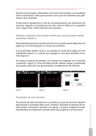 Capítulo II
115
Sembrandoexperiencias
abiertos a la propuesta, interesados y con ánimo de investigar. Los resultados
fueron asombrosos, tanto para alumnos como para los maestros que parti-
ciparon de la actividad.
A todo esto le agregamos el nivel de conceptualización que alcanzaron los
alumnos, llegando a conclusiones de cómo sería el fútbol en la superficie
lunar. Según ellos: «Sería fácil para los arqueros».
Análisis cualitativo del sonido emitido por una vuvuzela casera
(actividad «Medir»)
Esta actividad parte de la construcción de una vuvuzela casera utilizando una
pajita con un corte triangular en uno de sus extremos.
Con la actividad «Medir» de la xo se compara el sonido de la pajita sin cono
amplificador (figura 1) y cuando se le agrega un cono para amplificar el so-
nido (figura 2).
Se realiza la captura de pantalla y se insertan las imágenes en la actividad
«Laberinto» (figura 3). Esta actividad permite realizar mapas conceptuales
que pueden potenciar una aproximación a la elaboración de informes.
Figura 1 Figura 2 Figura 3
Resultados de esta actividad
El producto de esta actividad fue muy positivo, ya que los alumnos lograron
aproximarse a conceptos tales como: amplitud, asociado al volumen del so-
nido emitido, frecuencia, asociado a lo agudo y lo grave, longitud de onda,
estudiándose las relaciones inversas entre esta magnitud y la frecuencia.
 