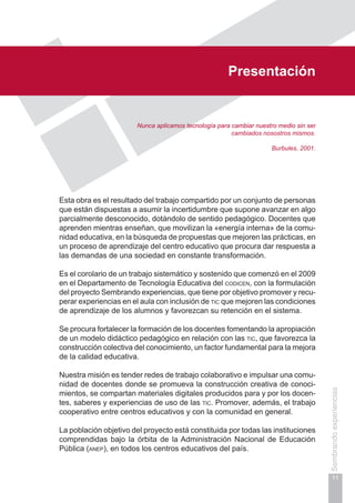 Presentación
11
Sembrandoexperiencias
Presentación
Nunca aplicamos tecnología para cambiar nuestro medio sin ser
cambiados nosostros mismos.
Burbules, 2001.
Esta obra es el resultado del trabajo compartido por un conjunto de personas
que están dispuestas a asumir la incertidumbre que supone avanzar en algo
parcialmente desconocido, dotándolo de sentido pedagógico. Docentes que
aprenden mientras enseñan, que movilizan la «energía interna» de la comu-
nidad educativa, en la búsqueda de propuestas que mejoren las prácticas, en
un proceso de aprendizaje del centro educativo que procura dar respuesta a
las demandas de una sociedad en constante transformación.
Es el corolario de un trabajo sistemático y sostenido que comenzó en el 2009
en el Departamento de Tecnología Educativa del codicen, con la formulación
del proyecto Sembrando experiencias, que tiene por objetivo promover y recu-
perar experiencias en el aula con inclusión de tic que mejoren las condiciones
de aprendizaje de los alumnos y favorezcan su retención en el sistema.
Se procura fortalecer la formación de los docentes fomentando la apropiación
de un modelo didáctico pedagógico en relación con las tic, que favorezca la
construcción colectiva del conocimiento, un factor fundamental para la mejora
de la calidad educativa.
Nuestra misión es tender redes de trabajo colaborativo e impulsar una comu-
nidad de docentes donde se promueva la construcción creativa de conoci-
mientos, se compartan materiales digitales producidos para y por los docen-
tes, saberes y experiencias de uso de las tic. Promover, además, el trabajo
cooperativo entre centros educativos y con la comunidad en general.
La población objetivo del proyecto está constituida por todas las instituciones
comprendidas bajo la órbita de la Administración Nacional de Educación
Pública (anep), en todos los centros educativos del país.
 