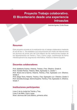 Capítulo III
119
Sembrandoexperiencias
Proyecto Trabajo colaborativo.
El Bicentenario desde una experiencia
intraaulas
Gabriela Agriela, Ercilia Rosas
Resumen
Este proyecto consiste en la realización de un trabajo colaborativo mediante
el uso de las tic. Se establece una comunicación por medio de Internet entre
los alumnos de primer año del Ciclo Básico de las instituciones liceales de
los departamentos de Treinta y Tres y Cerro Largo, coordinando de forma
interdisciplinaria las asignaturas Informática, Historia e Idioma Español.
Docentes colaboradores
Prof. Adalberto Suárez, Historia, Treinta y Tres. Efectivo. Grado 6.
Prof. Fiorella Pereira, Historia, Melo. Egresada ipa. Grado 1.
Prof. Álvaro de la Garma, Historia, Treinta y Tres. Egresado cerp. Efectivo.
Grado 3.
Prof. Diego Terra, Historia, Treinta y Tres. Egresado cerp. Efectivo. Grado 3
Prof. Gricelda Zuluaga, Idioma Español, Treinta y Tres. Egresada ipa. Efectiva.
Grado 7.
Instituciones participantes
Liceo 2 de la ciudad de Treinta y Tres.
Liceo 2 de Melo, Cerro Largo.
Nivel: alumnos del Ciclo Básico, primeros años.
 