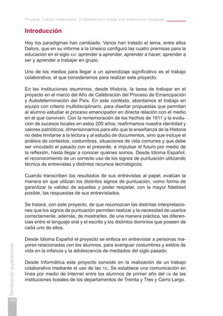 Proyecto Trabajo colaborativo. El Bicentenario desde una experiencia intraaulas
120
Sembrandoexperiencias
Introducción
Hoy los paradigmas han cambiado. Varios han tratado el tema, entre ellos
Delors, que en su informe a la Unesco configuró las cuatro premisas para la
educación en el siglo xxi: aprender a aprender, aprender a hacer, aprender a
ser y aprender a trabajar en grupo.
Uno de los medios para llegar a un aprendizaje significativo es el trabajo
colaborativo, el que consideramos para realizar este proyecto.
En las instituciones asumimos, desde Historia, la tarea de trabajar en el
proyecto en el marco del Año de Celebración del Proceso de Emancipación
y Autodeterminación del País. En este contexto, abordamos el trabajo en
equipo con criterio multidisciplinario, para diseñar propuestas que permitan
al alumno estudiar el proceso emancipador en directa relación con el medio
en el que conviven. Con la rememoración de los hechos de 1811 y la evolu-
ción de sucesos locales en estos 200 años; reafirmamos nuestra identidad y
valores patrióticos; dimensionamos para ello que la enseñanza de la Historia
no debe limitarse a la lectura y al estudio de documentos, sino que incluye el
análisis de contextos, costumbres, situaciones de vida comunes y que debe
ser vinculado el pasado con el presente, e impulsar el futuro por medio de
la reflexión, hasta llegar a conocer quiénes somos. Desde Idioma Español,
el reconocimiento de un correcto uso de los signos de puntuación utilizando
técnica de entrevistas y distintos recursos tecnológicos.
Cuando transcriben los resultados de sus entrevistas al papel, evalúan la
manera en que utilizan los distintos signos de puntuación, como forma de
garantizar la validez de aquellas y poder respetar, con la mayor fidelidad
posible, las respuestas de sus entrevistados.
Se tratará, con este proyecto, de que reconozcan las distintas interpretacio-
nes que los signos de puntuación permiten realizar y la necesidad de usarlos
correctamente, además, de mostrarles, de una manera práctica, las diferen-
cias entre el lenguaje oral y el escrito y los distintos dominios que poseen de
cada uno de ellos.
Desde Idioma Español el proyecto se enfoca en entrevistar a personas ma-
yores relacionadas con los alumnos, para averiguar costumbres y estilos de
vida en la infancia y la adolescencia de mediados del siglo pasado.
Desde Informática este proyecto consiste en la realización de un trabajo
colaborativo mediante el uso de las tic. Se establece una comunicación en
línea por medio de Internet entre los alumnos de primer año del cb de las
instituciones liceales de los departamentos de Treinta y Tres y Cerro Largo.
 