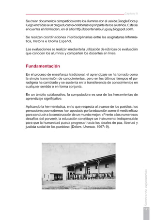Capítulo III
121
Sembrandoexperiencias
SecreandocumentoscompartidosentrelosalumnosconelusodeGoogleDocsy
luego entradas a un blog educativo-colaborativo por parte de los alumnos. Este se
encuentra en formación, en el sitio http://bicentenariouruguay.blogspot.com/.
Se realizan coordinaciones interdisciplinarias entre las asignaturas Informá-
tica, Historia e Idioma Español.
Las evaluaciones se realizan mediante la utilización de rúbricas de evaluación
que conocen los alumnos y comparten los docentes en línea.
Fundamentación
En el proceso de enseñanza tradicional, el aprendizaje se ha tomado como
la simple transmisión de conocimientos, pero en los últimos tiempos el pa-
radigma ha cambiado y se sustenta en la transferencia de conocimientos en
cualquier sentido o en forma conjunta.
En un ámbito colaborativo, la computadora es una de las herramientas de
aprendizaje significativo.
Aplicando la hermenéutica, en lo que respecta al avance de los pueblos, los
pensadores posmodernos han apostado por la educación como el medio eficaz
para conducir a la construcción de un mundo mejor: «Frente a los numerosos
desafíos del porvenir, la educación constituye un instrumento indispensable
para que la humanidad pueda progresar hacia los ideales de paz, libertad y
justicia social de los pueblos» (Delors, Unesco, 1997: 9).
 