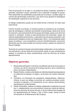 Proyecto Trabajo colaborativo. El Bicentenario desde una experiencia intraaulas
122
Sembrandoexperiencias
Para la educación en el siglo xxi, los gobiernos deben implantar: aprender a
aprender, aprender a hacer, aprender a ser y aprender a trabajar en grupo.
Para desarrollar las habilidades propuestas por la Unesco, se debe seguir el
camino del aprendizaje constructivo, que será el que apoyará el despliegue
de habilidades cognitivas en los alumnos.
El trabajo colaborativo puede ser de índole formal o informal. En este caso
será formal.
Formal: durante el proceso, el docente aporta la enseñanza de conceptos,
tipos de estrategias o métodos que facilitan el aprendizaje, observa de cerca
la evolución y aprovechamiento de los grupos de trabajo, apoya a los alumnos
cuando lo necesitan. Evalúa el aprovechamiento del alumnado, según los
criterios estipulados previamente, y «garantiza que los grupos procesen cuán
eficazmente trabajaron juntos los integrantes» (ibíd.). Los estudiantes piden
apoyo al profesor, a sus compañeros, buscan retroalimentación, para tener
elementos que les evite cometer los mismos errores y aplicar los aciertos en
futuros trabajos.
Teniendo en cuenta el impulso actual del trabajo colaborativo en las institucio-
nes educativas y de las redes de comunicación social, es que consideramos
realizar un proyecto de estas características entre los alumnos de ambos
departamentos.
Objetivos generales
1.	 Desde Idioma Español, incentivar a la reflexión de los alumnos para un
correcto uso de los recursos de la lengua escrita y de su importancia
para una buena interpretación.
2.	 Desde Historia, realizar actividades en distintas disciplinas/asignaturas
en referencia al pasado, al origen y al proceso de nuestra nacionali-
dad.
3.	 Contribuir a la formación de ciudadanos independientes, reflexivos,
críticos, lo que nos obliga a encontrar en nuestros procesos revolu-
cionarios la génesis y el fundamento de los valores democráticos,
republicanos y americanistas.
4.	 Desde Informática, realizar un trabajo colaborativo mediante el uso de
las tic, estableciendo una comunicación virtual por medio de Internet,
entre los alumnos de primer año de cb de las instituciones liceales de
los departamentos de Treinta y Tres y Cerro Largo, siendo el tema
enmarcado en el Bicentenario del Uruguay.
 