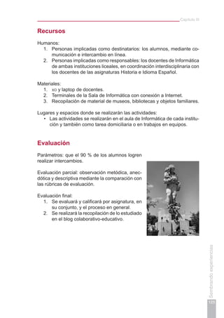 Capítulo III
125
Sembrandoexperiencias
Recursos
Humanos:
1.	 Personas implicadas como destinatarios: los alumnos, mediante co-
municación e intercambio en línea.
2.	 Personas implicadas como responsables: los docentes de Informática
de ambas instituciones liceales, en coordinación interdisciplinaria con
los docentes de las asignaturas Historia e Idioma Español.
Materiales:
1.	 xo y laptop de docentes.
2.	 Terminales de la Sala de Informática con conexión a Internet.
3.	 Recopilación de material de museos, bibliotecas y objetos familiares.
Lugares y espacios donde se realizarán las actividades:
Las actividades se realizarán en el aula de Informática de cada institu-•	
ción y también como tarea domiciliaria o en trabajos en equipos.
Evaluación
Parámetros: que el 90 % de los alumnos logren
realizar intercambios.
Evaluación parcial: observación metódica, anec­
dótica y descriptiva mediante la comparación con
las rúbricas de evaluación.
Evaluación final:
1.	 Se evaluará y calificará por asignatura, en
su conjunto, y el proceso en general.
2.	 Se realizará la recopilación de lo estudiado
en el blog colaborativo-educativo.
 
