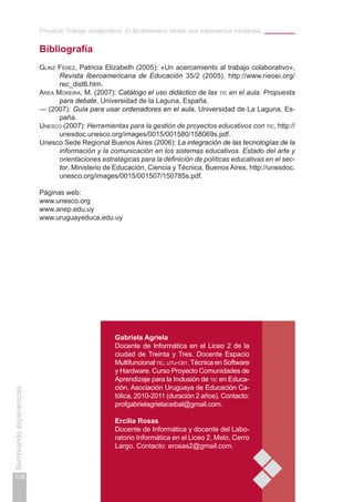 Proyecto Trabajo colaborativo. El Bicentenario desde una experiencia intraaulas
128
Sembrandoexperiencias
Gabriela Agriela
Docente de Informática en el Liceo 2 de la
ciudad de Treinta y Tres. Docente Espacio
Multifuncional tic, utu-cbt.Técnica en Software
y Hardware. Curso Proyecto Comunidades de
Aprendizaje para la Inclusión de tic en Educa-
ción, Asociación Uruguaya de Educación Ca-
tólica, 2010-2011 (duración 2 años). Contacto:
profgabrielagrielaceibal@gmail.com.
Ercilia Rosas
Docente de Informática y docente del Labo-
ratorio Informática en el Liceo 2, Melo, Cerro
Largo. Contacto: erosas2@gmail.com.
Bibliografía
Glinz Férez, Patricia Elizabeth (2005): «Un acercamiento al trabajo colaborativo»,
Revista Iberoamericana de Educación 35/2 (2005), http://www.rieoei.org/
rec_dist6.htm.
Area Moreira, M. (2007): Catálogo el uso didáctico de las tic en el aula. Propuesta
para debate, Universidad de la Laguna, España.
— (2007): Guía para usar ordenadores en el aula, Universidad de La Laguna, Es-
paña.
Unesco (2007): Herramientas para la gestión de proyectos educativos con tic, http://
unesdoc.unesco.org/images/0015/001580/158069s.pdf.
Unesco Sede Regional Buenos Aires (2006): La integración de las tecnologías de la
información y la comunicación en los sistemas educativos. Estado del arte y
orientaciones estratégicas para la definición de políticas educativas en el sec-
tor, Ministerio de Educación, Ciencia y Técnica, Buenos Aires, http://unesdoc.
unesco.org/images/0015/001507/150785s.pdf.
Páginas web:
www.unesco.org
www.anep.edu.uy
www.uruguayeduca.edu.uy
 