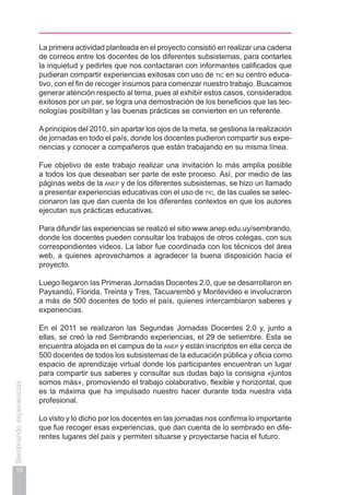12
Sembrandoexperiencias
La primera actividad planteada en el proyecto consistió en realizar una cadena
de correos entre los docentes de los diferentes subsistemas, para contarles
la inquietud y pedirles que nos contactaran con informantes calificados que
pudieran compartir experiencias exitosas con uso de tic en su centro educa-
tivo, con el fin de recoger insumos para comenzar nuestro trabajo. Buscamos
generar atención respecto al tema, pues al exhibir estos casos, considerados
exitosos por un par, se logra una demostración de los beneficios que las tec-
nologías posibilitan y las buenas prácticas se convierten en un referente.
Aprincipios del 2010, sin apartar los ojos de la meta, se gestiona la realización
de jornadas en todo el país, donde los docentes pudieron compartir sus expe-
riencias y conocer a compañeros que están trabajando en su misma línea.
Fue objetivo de este trabajo realizar una invitación lo más amplia posible
a todos los que deseaban ser parte de este proceso. Así, por medio de las
páginas webs de la anep y de los diferentes subsistemas, se hizo un llamado
a presentar experiencias educativas con el uso de tic, de las cuales se selec-
cionaron las que dan cuenta de los diferentes contextos en que los autores
ejecutan sus prácticas educativas.
Para difundir las experiencias se realizó el sitio www.anep.edu.uy/sembrando,
donde los docentes pueden consultar los trabajos de otros colegas, con sus
correspondientes videos. La labor fue coordinada con los técnicos del área
web, a quienes aprovechamos a agradecer la buena disposición hacia el
proyecto.
Luego llegaron las Primeras Jornadas Docentes 2.0, que se desarrollaron en
Paysandú, Florida, Treinta y Tres, Tacuarembó y Montevideo e involucraron
a más de 500 docentes de todo el país, quienes intercambiaron saberes y
experiencias.
En el 2011 se realizaron las Segundas Jornadas Docentes 2.0 y, junto a
ellas, se creó la red Sembrando experiencias, el 29 de setiembre. Esta se
encuentra alojada en el campus de la anep y están inscriptos en ella cerca de
500 docentes de todos los subsistemas de la educación pública y oficia como
espacio de aprendizaje virtual donde los participantes encuentran un lugar
para compartir sus saberes y consultar sus dudas bajo la consigna «juntos
somos más», promoviendo el trabajo colaborativo, flexible y horizontal, que
es la máxima que ha impulsado nuestro hacer durante toda nuestra vida
profesional.
Lo visto y lo dicho por los docentes en las jornadas nos confirma lo importante
que fue recoger esas experiencias, que dan cuenta de lo sembrado en dife-
rentes lugares del país y permiten situarse y proyectarse hacia el futuro.
 