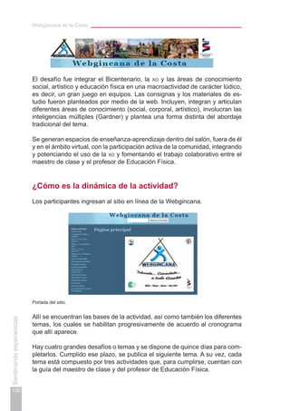 Webgincana de la Costa
130
Sembrandoexperiencias
El desafío fue integrar el Bicentenario, la xo y las áreas de conocimiento
social, artístico y educación física en una macroactividad de carácter lúdico,
es decir, un gran juego en equipos. Las consignas y los materiales de es-
tudio fueron planteados por medio de la web. Incluyen, integran y articulan
diferentes áreas de conocimiento (social, corporal, artístico), involucran las
inteligencias múltiples (Gardner) y plantea una forma distinta del abordaje
tradicional del tema.
Se generan espacios de enseñanza-aprendizaje dentro del salón, fuera de él
y en el ámbito virtual, con la participación activa de la comunidad, integrando
y potenciando el uso de la xo y fomentando el trabajo colaborativo entre el
maestro de clase y el profesor de Educación Física.
¿Cómo es la dinámica de la actividad?
Los participantes ingresan al sitio en línea de la Webgincana.
Portada del sitio.
Allí se encuentran las bases de la actividad, así como también los diferentes
temas, los cuales se habilitan progresivamente de acuerdo al cronograma
que allí aparece.
Hay cuatro grandes desafíos o temas y se dispone de quince días para com-
pletarlos. Cumplido ese plazo, se publica el siguiente tema. A su vez, cada
tema está compuesto por tres actividades que, para cumplirse, cuentan con
la guía del maestro de clase y del profesor de Educación Física.
 