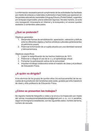 Capítulo III
131
Sembrandoexperiencias
La información necesaria para el cumplimiento de las actividades fue facilitada
por medio de enlaces a materiales multimedia e hipermedia que aparecen en
los portales educativos nacionales (Uruguay Educa y Portal Ceibal), sugeridos
por el equipo organizador, previa selección rigurosa. De esta manera, se evita
una navegación innecesaria en Internet y la búsqueda y el acceso quedan
acotados a contenidos adecuados.
¿Qué se pretende?
Objetivos generales:
1.	 Desarrollar formas de sensibilización, apreciación, valoración y disfrute
ante los diferentes objetos y hechos artísticos-culturales pertenecientes
al patrimonio propio.
2.	 Potenciar la formación de un sujeto situado con una identidad nacional
y latinoamericana.
Objetivos específicos:
1.	 Lograr la resignificación de los hechos históricos de 1811.
2.	 Potenciar e integrar el uso de la xo y el aprendizaje virtual.
3.	 Fomentar la participación activa de la comunidad.
4.	 Impulsar el trabajo colaborativo entre el maestro de clase y el profesor
de Educación Física.
¿A quién va dirigida?
A los alumnos de los grupos de quintos años (no exclusivamente) de las es-
cuelas de la jurisdicción de Canelones-este-costa, guiados por el/la maestro/a
de clase y el/la profesor/a de Educación Física.
¿Cómo se presentan los trabajos?
Se registra mediante fotografía o video y se envía a la Inspección por medio
del correo moveteyconectateatodacosta@gmail.com o cd, dvd o pendrive,
según el cronograma establecido, con los siguientes datos: nombre del tema,
número de escuela.
 