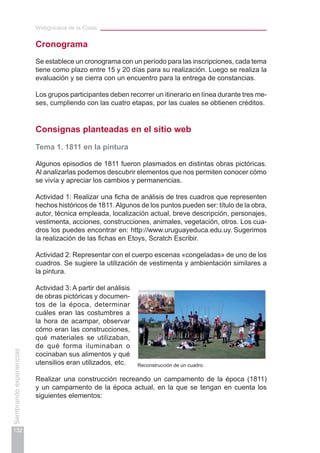 Webgincana de la Costa
132
Sembrandoexperiencias
Cronograma
Se establece un cronograma con un período para las inscripciones, cada tema
tiene como plazo entre 15 y 20 días para su realización. Luego se realiza la
evaluación y se cierra con un encuentro para la entrega de constancias.
Los grupos participantes deben recorrer un itinerario en línea durante tres me-
ses, cumpliendo con las cuatro etapas, por las cuales se obtienen créditos.
Consignas planteadas en el sitio web
Tema 1. 1811 en la pintura
Algunos episodios de 1811 fueron plasmados en distintas obras pictóricas.
Al analizarlas podemos descubrir elementos que nos permiten conocer cómo
se vivía y apreciar los cambios y permanencias.
Actividad 1: Realizar una ficha de análisis de tres cuadros que representen
hechos históricos de 1811.Algunos de los puntos pueden ser: título de la obra,
autor, técnica empleada, localización actual, breve descripción, personajes,
vestimenta, acciones, construcciones, animales, vegetación, otros. Los cua-
dros los puedes encontrar en: http://www.uruguayeduca.edu.uy. Sugerimos
la realización de las fichas en Etoys, Scratch Escribir.
Actividad 2: Representar con el cuerpo escenas «congeladas» de uno de los
cuadros. Se sugiere la utilización de vestimenta y ambientación similares a
la pintura.
Actividad 3: A partir del análisis
de obras pictóricas y documen-
tos de la época, determinar
cuáles eran las costumbres a
la hora de acampar, observar
cómo eran las construcciones,
qué materiales se utilizaban,
de qué forma iluminaban o
cocinaban sus alimentos y qué
utensilios eran utilizados, etc.
Realizar una construcción recreando un campamento de la época (1811)
y un campamento de la época actual, en la que se tengan en cuenta los
siguientes elementos:
Reconstrucción de un cuadro.
 
