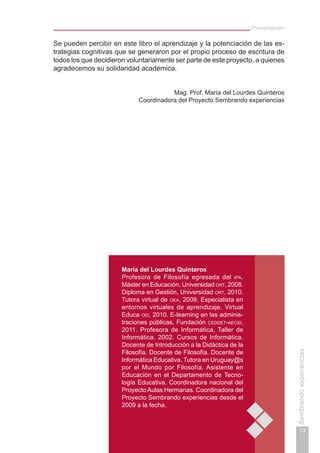 Presentación
13
Sembrandoexperiencias
Se pueden percibir en este libro el aprendizaje y la potenciación de las es-
trategias cognitivas que se generaron por el propio proceso de escritura de
todos los que decidieron voluntariamente ser parte de este proyecto, a quienes
agradecemos su solidaridad académica.
Mag. Prof. María del Lourdes Quinteros
Coordinadora del Proyecto Sembrando experiencias
María del Lourdes Quinteros
Profesora de Filosofía egresada del ipa.
Máster en Educación, Universidad ort, 2008.
Diploma en Gestión, Universidad ort, 2010.
Tutora virtual de oea, 2009. Especialista en
entornos virtuales de aprendizaje, Virtual
Educa oei, 2010. E-learning en las adminis-
traciones públicas, Fundación ceddet-aecid,
2011. Profesora de Informática, Taller de
Informática, 2002. Cursos de Informática.
Docente de Introducción a la Didáctica de la
Filosofía. Docente de Filosofía. Docente de
Informática Educativa. Tutora en Uruguay@s
por el Mundo por Filosofía. Asistente en
Educación en el Departamento de Tecno-
logía Educativa. Coordinadora nacional del
ProyectoAulas Hermanas. Coordinadora del
Proyecto Sembrando experiencias desde el
2009 a la fecha.
 