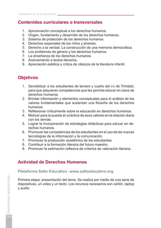 Trabajando en aula expandida
140
Sembrandoexperiencias
Contenidos curriculares o transversales
1.	 Aproximación conceptual a los derechos humanos.
2.	 Origen, fundamento y desarrollo de los derechos humanos.
3.	 Sistema de protección de los derechos humanos.
4.	 Derechos especiales de los niños y jóvenes.
5.	 Derecho a la verdad. La construcción de una memoria democrática.
6.	 Los problemas de género y los derechos humanos.
7.	 La enseñanza de los derechos humanos.
8.	 Acercamiento a textos literarios.
9.	 Apreciación estética y crítica de clásicos de la literatura infantil.
Objetivos
1.	 Sensibilizar a los estudiantes de tercero y cuarto del ifd de Trinidad,
para que adquieran competencias que les permita educar en clave de
derechos humanos.
2.	 Brindar información y elementos conceptuales para el análisis de los
valores fundamentales que sustentan una filosofía de los derechos
humanos.
3.	 Reflexionar críticamente sobre la educación en derechos humanos.
4.	 Motivar para la puesta en práctica de esos valores en la relación diaria
con los demás.
5.	 Lograr la incorporación de estrategias didácticas para educar en de-
rechos humanos.
6.	 Promover las competencias de los estudiantes en el uso de las nuevas
tecnologías de la información y la comunicación.
7.	 Promover la producción académica de los estudiantes.
8.	 Contribuir a la formación literaria del futuro maestro.
9.	 Promover la estimación reflexiva de criterios de valoración literaria.
Actividad de Derechos Humanos
Plataforma Salto Educativo - www.saltoeducativo.org
Primera etapa: presentación del tema. Se realiza por medio de una serie de
diapositivas, un video y un texto. Los recursos necesarios son cañón, laptop
y audio.
 